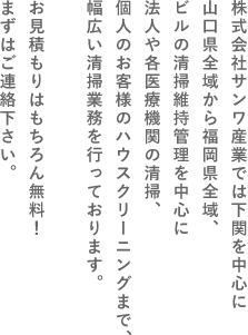 株式会社サンワ産業では下関を中心に山口県全域から福岡県全域、ビルの清掃維持管理を中心に法人や各医療機関の清掃、個人のお客様のハウスクリーニングまで、幅広い清掃業務を行っております。お見積もりはもちろん無料！まずはご連絡下さい。